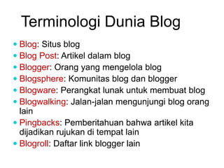 Terminologi Dunia Blog
 Blog: Situs blog
 Blog Post: Artikel dalam blog
 Blogger: Orang yang mengelola blog
 Blogsphere: Komunitas blog dan blogger
 Blogware: Perangkat lunak untuk membuat blog
 Blogwalking: Jalan-jalan mengunjungi blog orang
lain
 Pingbacks: Pemberitahuan bahwa artikel kita
dijadikan rujukan di tempat lain
 Blogroll: Daftar link blogger lain
 