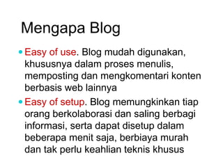 Mengapa Blog
 Easy of use. Blog mudah digunakan,
khususnya dalam proses menulis,
memposting dan mengkomentari konten
berbasis web lainnya
 Easy of setup. Blog memungkinkan tiap
orang berkolaborasi dan saling berbagi
informasi, serta dapat disetup dalam
beberapa menit saja, berbiaya murah
dan tak perlu keahlian teknis khusus
 