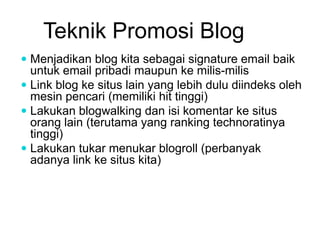 Teknik Promosi Blog
 Menjadikan blog kita sebagai signature email baik
untuk email pribadi maupun ke milis-milis
 Link blog ke situs lain yang lebih dulu diindeks oleh
mesin pencari (memiliki hit tinggi)
 Lakukan blogwalking dan isi komentar ke situs
orang lain (terutama yang ranking technoratinya
tinggi)
 Lakukan tukar menukar blogroll (perbanyak
adanya link ke situs kita)
 