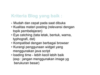 Kriteria Blog yang baik :
• Mudah dan cepat pada saat dibuka
• Kualitas materi posting (relevansi dengan
topik pembelajaran)
• Eye catching (tata letak, bentuk, warna,
typhografi, dst)
• Kompatibel dengan berbagai browser
• Kurangi penggunaan widget yang
menggunakan java script
• loading time - lebih kecil lebih baik
(exp : jangan menggunakan image yg
berukuran besar)
 