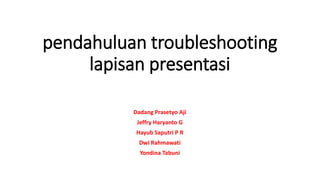 pendahuluan troubleshooting
lapisan presentasi
Dadang Prasetyo Aji
Jeffry Haryanto G
Hayub Saputri P R
Dwi Rahmawati
Yondina Tabuni
 