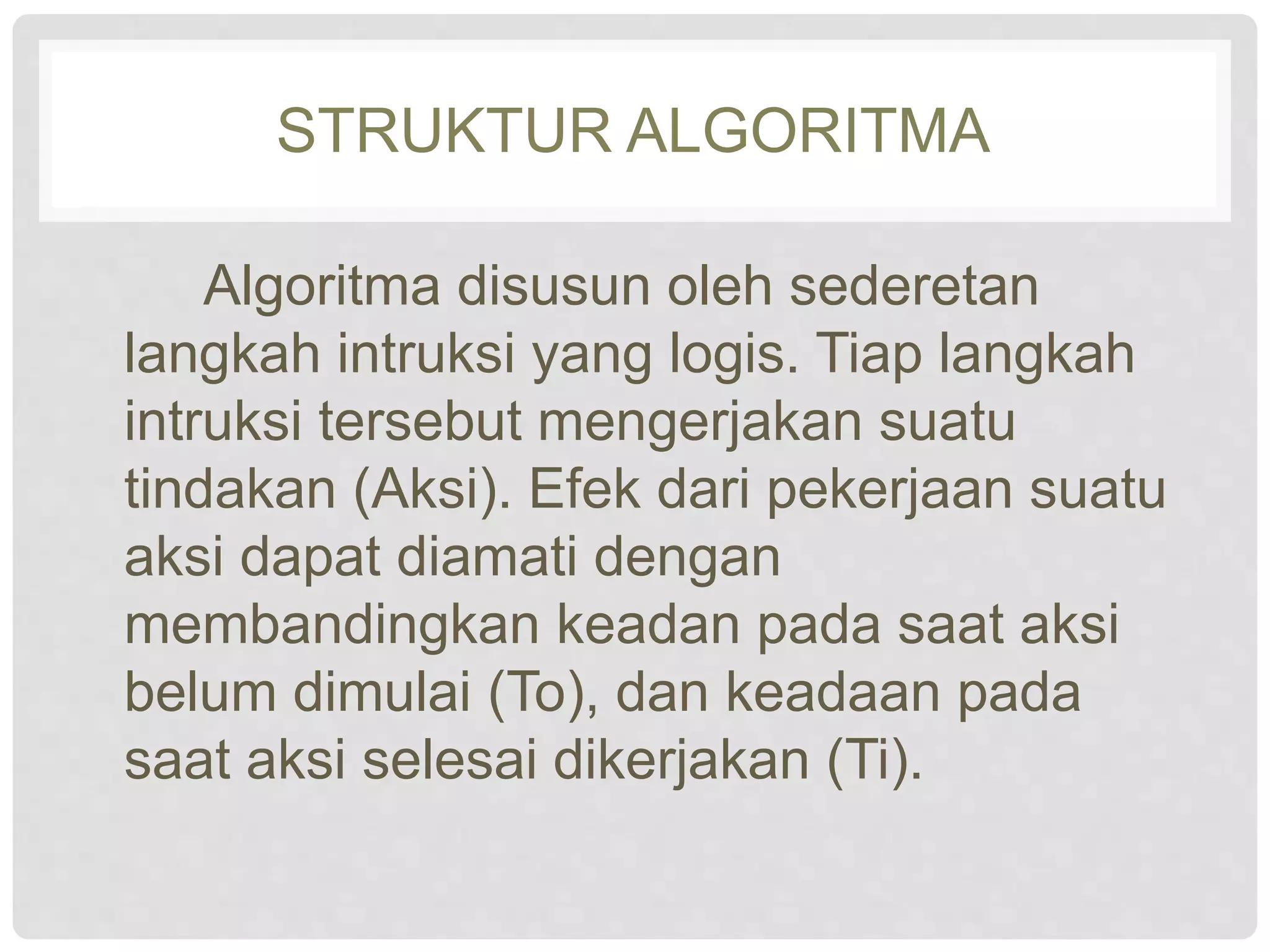 STRUKTUR ALGORITMA 
Algoritma disusun oleh sederetan 
langkah intruksi yang logis. Tiap langkah 
intruksi tersebut mengerjakan suatu 
tindakan (Aksi). Efek dari pekerjaan suatu 
aksi dapat diamati dengan 
membandingkan keadan pada saat aksi 
belum dimulai (To), dan keadaan pada 
saat aksi selesai dikerjakan (Ti). 
 
