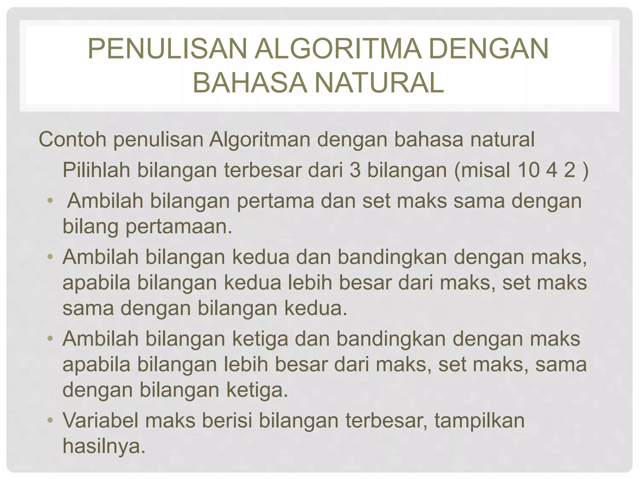 PENULISAN ALGORITMA DENGAN 
BAHASA NATURAL 
Contoh penulisan Algoritman dengan bahasa natural 
Pilihlah bilangan terbesar dari 3 bilangan (misal 10 4 2 ) 
• Ambilah bilangan pertama dan set maks sama dengan 
bilang pertamaan. 
• Ambilah bilangan kedua dan bandingkan dengan maks, 
apabila bilangan kedua lebih besar dari maks, set maks 
sama dengan bilangan kedua. 
• Ambilah bilangan ketiga dan bandingkan dengan maks 
apabila bilangan lebih besar dari maks, set maks, sama 
dengan bilangan ketiga. 
• Variabel maks berisi bilangan terbesar, tampilkan 
hasilnya. 
 