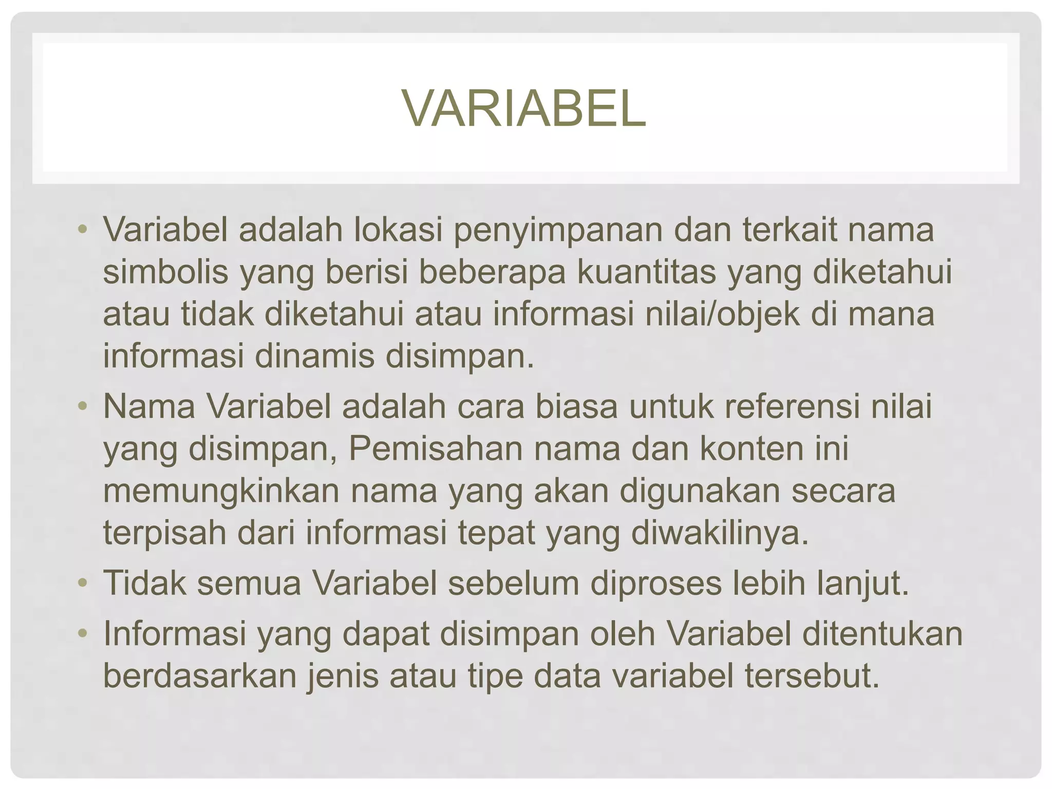 VARIABEL 
• Variabel adalah lokasi penyimpanan dan terkait nama 
simbolis yang berisi beberapa kuantitas yang diketahui 
atau tidak diketahui atau informasi nilai/objek di mana 
informasi dinamis disimpan. 
• Nama Variabel adalah cara biasa untuk referensi nilai 
yang disimpan, Pemisahan nama dan konten ini 
memungkinkan nama yang akan digunakan secara 
terpisah dari informasi tepat yang diwakilinya. 
• Tidak semua Variabel sebelum diproses lebih lanjut. 
• Informasi yang dapat disimpan oleh Variabel ditentukan 
berdasarkan jenis atau tipe data variabel tersebut. 
 