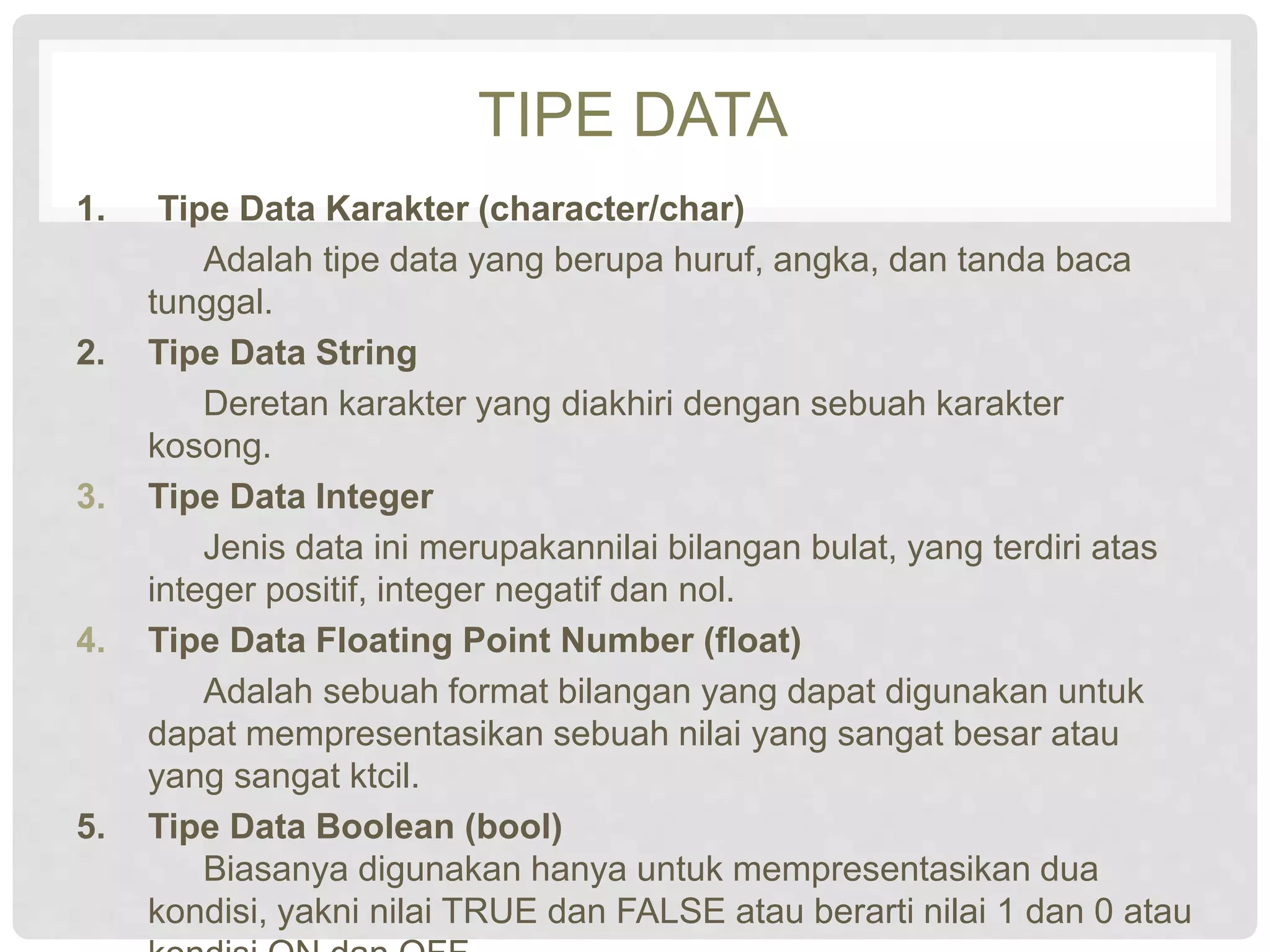 TIPE DATA 
1. Tipe Data Karakter (character/char) 
Adalah tipe data yang berupa huruf, angka, dan tanda baca 
tunggal. 
2. Tipe Data String 
Deretan karakter yang diakhiri dengan sebuah karakter 
kosong. 
3. Tipe Data Integer 
Jenis data ini merupakannilai bilangan bulat, yang terdiri atas 
integer positif, integer negatif dan nol. 
4. Tipe Data Floating Point Number (float) 
Adalah sebuah format bilangan yang dapat digunakan untuk 
dapat mempresentasikan sebuah nilai yang sangat besar atau 
yang sangat ktcil. 
5. Tipe Data Boolean (bool) 
Biasanya digunakan hanya untuk mempresentasikan dua 
kondisi, yakni nilai TRUE dan FALSE atau berarti nilai 1 dan 0 atau 
kondisi ON dan OFF. 
 