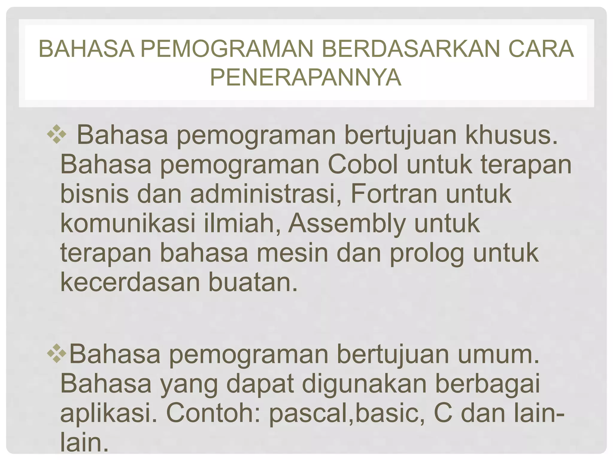 BAHASA PEMOGRAMAN BERDASARKAN CARA 
PENERAPANNYA 
 Bahasa pemograman bertujuan khusus. 
Bahasa pemograman Cobol untuk terapan 
bisnis dan administrasi, Fortran untuk 
komunikasi ilmiah, Assembly untuk 
terapan bahasa mesin dan prolog untuk 
kecerdasan buatan. 
Bahasa pemograman bertujuan umum. 
Bahasa yang dapat digunakan berbagai 
aplikasi. Contoh: pascal,basic, C dan lain-lain. 
 