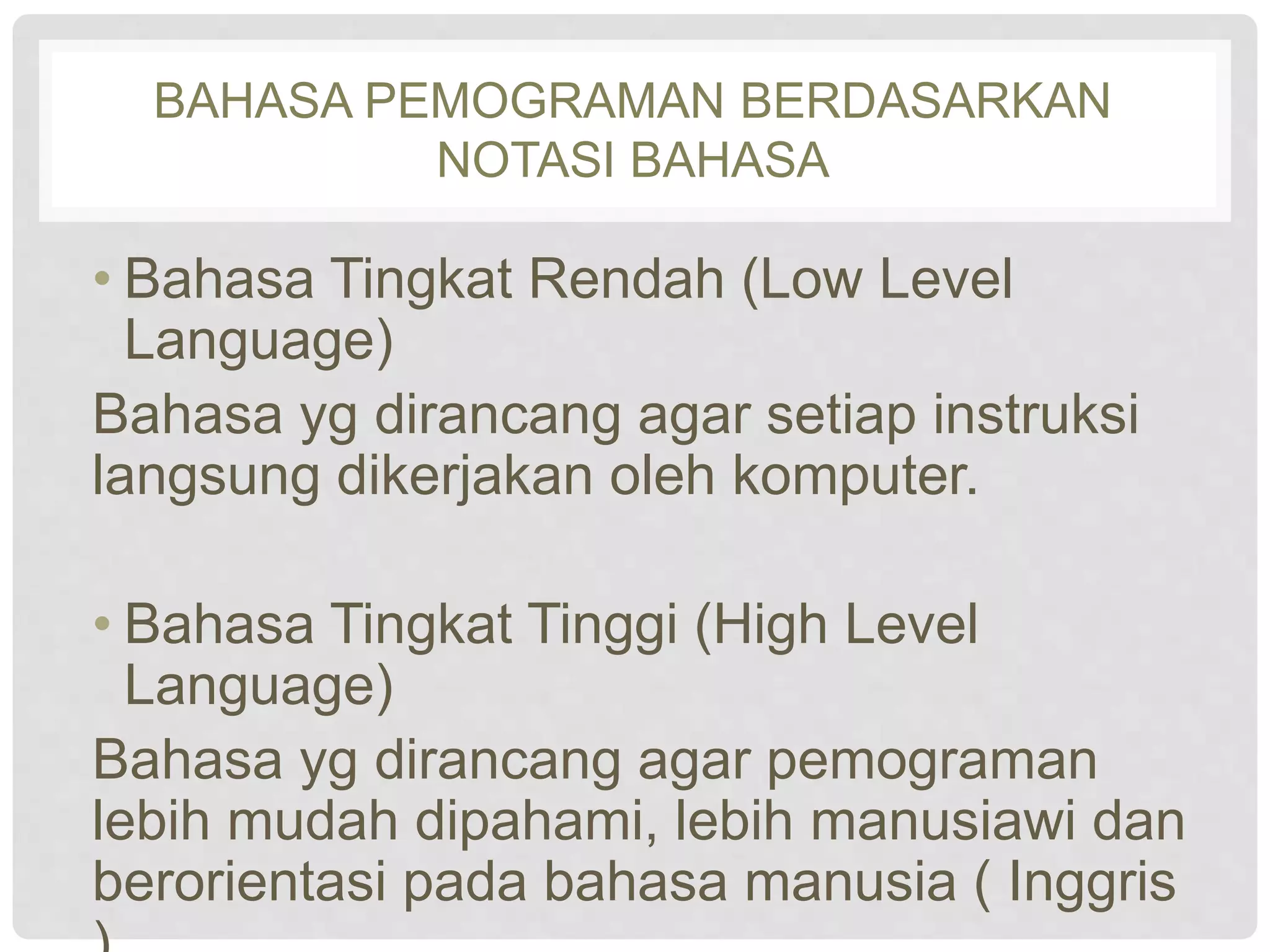BAHASA PEMOGRAMAN BERDASARKAN 
NOTASI BAHASA 
• Bahasa Tingkat Rendah (Low Level 
Language) 
Bahasa yg dirancang agar setiap instruksi 
langsung dikerjakan oleh komputer. 
• Bahasa Tingkat Tinggi (High Level 
Language) 
Bahasa yg dirancang agar pemograman 
lebih mudah dipahami, lebih manusiawi dan 
berorientasi pada bahasa manusia ( Inggris 
). 
 