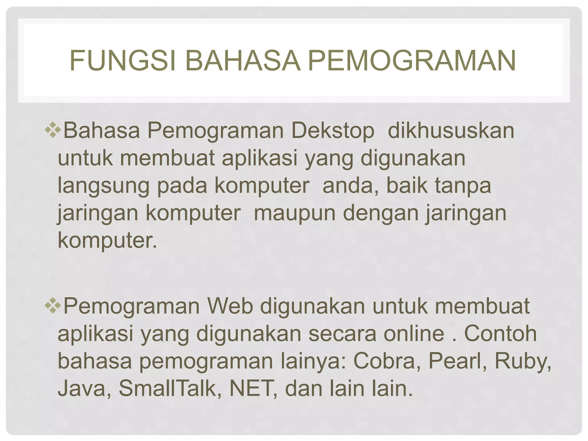 FUNGSI BAHASA PEMOGRAMAN 
Bahasa Pemograman Dekstop dikhususkan 
untuk membuat aplikasi yang digunakan 
langsung pada komputer anda, baik tanpa 
jaringan komputer maupun dengan jaringan 
komputer. 
Pemograman Web digunakan untuk membuat 
aplikasi yang digunakan secara online . Contoh 
bahasa pemograman lainya: Cobra, Pearl, Ruby, 
Java, SmallTalk, NET, dan lain lain. 
 