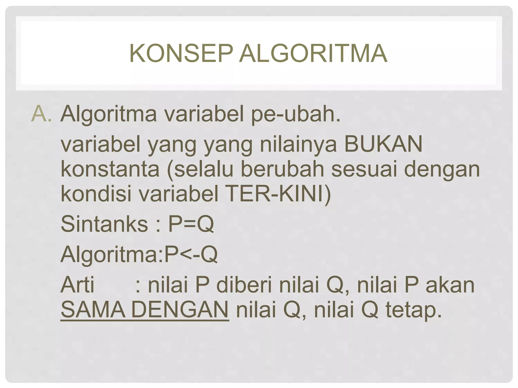 KONSEP ALGORITMA 
A. Algoritma variabel pe-ubah. 
variabel yang yang nilainya BUKAN 
konstanta (selalu berubah sesuai dengan 
kondisi variabel TER-KINI) 
Sintanks : P=Q 
Algoritma:P<-Q 
Arti : nilai P diberi nilai Q, nilai P akan 
SAMA DENGAN nilai Q, nilai Q tetap. 
 