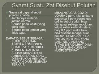  Suatu zat dapat disebut
polutan apabila :
1. Jumlahnya melebihi
jumlah normal.
2. Berada pada waktu yang
tidak tepat
3. Berada pada tempat yang
tidak tepat
DAPAT DISEBUT SEBAGAI
SUATU POLUTAN
APABILA KOMPONEN
SUATU ZAT/ PARTIKEL
KONSENTRASINYA
SUDAH DIATAS NILAI
AMBANG BATAS YANG
DITENTUKAN MENURUT
ATURAN DARI LEMBAGA
TERKAIT.
MISALNYA GAS CO2 DI
UDARA 2 ppm, nilai ambang
batasnya 1 ppm berarti gas
co2 tersebut sudah bisa
dianggap sebagai mpolutan,
tetpai kalau kadar di udara
bary 0,1 ppm maka belu
bisa disebut sebagai suatu
polutan. DEMIKIAN PULA
UNTUK PARTIKEL YANG
LAIN. NILAI AMBANG
BATAS BISA DILIHAT DI blh
(BADAB LINGKUNGAN
HUDP) STEMPAT.
 