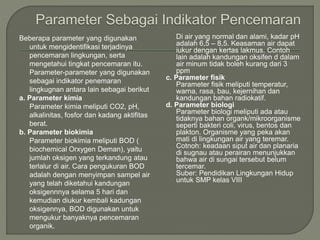 Beberapa parameter yang digunakan
untuk mengidentifikasi terjadinya
pencemaran lingkungan, serta
mengetahui tingkat pencemaran itu.
Parameter-parameter yang digunakan
sebagai indikator penemaran
lingkugnan antara lain sebagai berikut
a. Parameter kimia
Parameter kimia meliputi CO2, pH,
alkalinitas, fosfor dan kadang aktifitas
berat.
b. Parameter biokimia
Parameter biokimia meliputi BOD (
biochemical Orxygen Deman), yaitu
jumlah oksigen yang terkandung atau
terlalur di air. Cara pengukuran BOD
adalah dengan menyimpan sampel air
yang telah diketahui kandungan
oksigennnya selama 5 hari dan
kemudian diukur kembali kadungan
oksigennya, BOD digunakan untuk
mengukur banyaknya pencemaran
organik.
Di air yang normal dan alami, kadar pH
adalah 6,5 – 8,5. Keasaman air dapat
iukur dengan kertas lakmus. Contoh
lain adalah kandungan oksifen d dalam
air minum tidak boleh kurang dari 3
ppm
c. Parameter fisik
Parameter fisik meliputi temperatur,
warna, rasa, bau, kejernihan dan
kandungan bahan radiokatif.
d. Parameter biologi
Parameter biologi meliputi ada atau
tidaknya bahan organk/mikroorganisme
seperti bakteri coli, virus, bentos dan
plakton. Organisme yang peka akan
mati di lingkungan air yang teremar.
Cotnoh: keadaan siput air dan planaria
di sugnau atau perairan menunjukkan
bahwa air di sungai tersebut belum
tercemar.
Suber: Pendidikan Lingkungan Hidup
untuk SMP kelas VIII
 