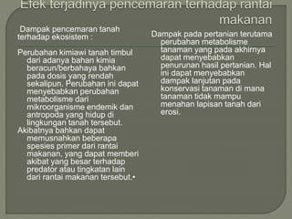 Dampak pencemaran tanah
terhadap ekosistem :
Perubahan kimiawi tanah timbul
dari adanya bahan kimia
beracun/berbahaya bahkan
pada dosis yang rendah
sekalipun. Perubahan ini dapat
menyebabkan perubahan
metabolisme dari
mikroorganisme endemik dan
antropoda yang hidup di
lingkungan tanah tersebut.
Akibatnya bahkan dapat
memusnahkan beberapa
spesies primer dari rantai
makanan, yang dapat memberi
akibat yang besar terhadap
predator atau tingkatan lain
dari rantai makanan tersebut.•
Dampak pada pertanian terutama
perubahan metabolisme
tanaman yang pada akhirnya
dapat menyebabkan
penurunan hasil pertanian. Hal
ini dapat menyebabkan
dampak lanjutan pada
konservasi tanaman di mana
tanaman tidak mampu
menahan lapisan tanah dari
erosi.
 