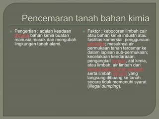  Pengertian : adalah keadaan
dimana bahan kimia buatan
manusia masuk dan mengubah
lingkungan tanah alami.
 Faktor : kebocoran limbah cair
atau bahan kimia industri atau
fasilitas komersial; penggunaan
pestisida; masuknya air
permukaan tanah tercemar ke
dalam lapisan sub-permukaan;
kecelakaan kendaraaan
pengangkut minyak, zat kimia,
atau limbah; air limbah dari
tempat penimbunan sampah
serta limbah industri yang
langsung dibuang ke tanah
secara tidak memenuhi syarat
(illegal dumping).
 