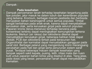  Dampak :
 Pada kesehatan
 Dampak pencemaran tanah terhadap kesehatan tergantung pada
tipe polutan, jalur masuk ke dalam tubuh dan kerentanan populasi
yang terkena. Kromium, berbagai macam pestisida dan herbisida
merupakan bahan karsinogenik untuk semua populasi. Timbal
sangat berbahaya pada anak-anak, karena dapat menyebabkan
kerusakan otak, serta kerusakan ginjal pada seluruh populasi.
 Paparan kronis (terus-menerus) terhadap benzena pada
konsentrasi tertentu dapat meningkatkan kemungkinan terkena
leukemia. Merkuri (air raksa) dan siklodiena dikenal dapat
menyebabkan kerusakan ginjal, beberapa bahkan tidak dapat
diobati. PCB dan siklodiena terkait pada keracunan hati.
Organofosfat dan karmabat dapat menyebabkan gangguan pada
saraf otot. Berbagai pelarut yang mengandung klorin merangsang
perubahan pada hati dan ginjal serta penurunan sistem saraf
pusat. Terdapat beberapa macam dampak kesehatan yang
tampak seperti sakit kepala, pusing, letih, iritasi mata dan ruam
kulit untuk paparan bahan kimia yang disebut di atas. Yang jelas,
pada dosis yang besar, pencemaran tanah dapat menyebabkan
Kematian.
 