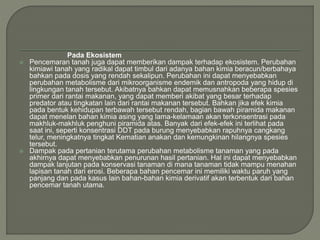 Pada Ekosistem
 Pencemaran tanah juga dapat memberikan dampak terhadap ekosistem. Perubahan
kimiawi tanah yang radikal dapat timbul dari adanya bahan kimia beracun/berbahaya
bahkan pada dosis yang rendah sekalipun. Perubahan ini dapat menyebabkan
perubahan metabolisme dari mikroorganisme endemik dan antropoda yang hidup di
lingkungan tanah tersebut. Akibatnya bahkan dapat memusnahkan beberapa spesies
primer dari rantai makanan, yang dapat memberi akibat yang besar terhadap
predator atau tingkatan lain dari rantai makanan tersebut. Bahkan jika efek kimia
pada bentuk kehidupan terbawah tersebut rendah, bagian bawah piramida makanan
dapat menelan bahan kimia asing yang lama-kelamaan akan terkonsentrasi pada
makhluk-makhluk penghuni piramida atas. Banyak dari efek-efek ini terlihat pada
saat ini, seperti konsentrasi DDT pada burung menyebabkan rapuhnya cangkang
telur, meningkatnya tingkat Kematian anakan dan kemungkinan hilangnya spesies
tersebut.
 Dampak pada pertanian terutama perubahan metabolisme tanaman yang pada
akhirnya dapat menyebabkan penurunan hasil pertanian. Hal ini dapat menyebabkan
dampak lanjutan pada konservasi tanaman di mana tanaman tidak mampu menahan
lapisan tanah dari erosi. Beberapa bahan pencemar ini memiliki waktu paruh yang
panjang dan pada kasus lain bahan-bahan kimia derivatif akan terbentuk dari bahan
pencemar tanah utama.
 