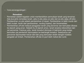  Cara penanggulangan :
Remediasi
 Remediasi adalah kegiatan untuk membersihkan permukaan tanah yang tercemar.
Ada dua jenis remediasi tanah, yaitu in-situ (atau on-site) dan ex-situ (atau off-site).
Pembersihan on-site adalah pembersihan di lokasi. Pembersihan ini lebih murah dan
lebih mudah, terdiri dari pembersihan, venting (injeksi), dan bioremediasi.
 Pembersihan off-site meliputi penggalian tanah yang tercemar dan kemudian dibawa
ke daerah yang aman. Setelah itu di daerah aman, tanah tersebut dibersihkan dari
zat pencemar. Caranya yaitu, tanah tersebut disimpan di bak/tanki yang kedap,
kemudian zat pembersih dipompakan ke bak/tangki tersebut. Selanjutnya zat
pencemar dipompakan keluar dari bak yang kemudian diolah dengan instalasi
pengolah air limbah. Pembersihan off-site ini jauh lebih mahal dan rumit.
 