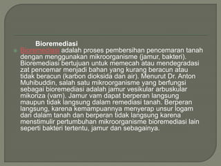 Bioremediasi
 Bioremediasi adalah proses pembersihan pencemaran tanah
dengan menggunakan mikroorganisme (jamur, bakteri).
Bioremediasi bertujuan untuk memecah atau mendegradasi
zat pencemar menjadi bahan yang kurang beracun atau
tidak beracun (karbon dioksida dan air). Menurut Dr. Anton
Muhibuddin, salah satu mikroorganisme yang berfungsi
sebagai bioremediasi adalah jamur vesikular arbuskular
mikoriza (vam). Jamur vam dapat berperan langsung
maupun tidak langsung dalam remediasi tanah. Berperan
langsung, karena kemampuannya menyerap unsur logam
dari dalam tanah dan berperan tidak langsung karena
menstimulir pertumbuhan mikroorganisme bioremediasi lain
seperti bakteri tertentu, jamur dan sebagainya.
 