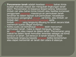  Pencemaran tanah adalah keadaan dimana bahan kimia
buatan manusia masuk dan mengubah lingkungan tanah
alami. Pencemaran ini biasanya terjadi karena: kebocoran
limbah cair atau bahan kimia industri atau fasilitas komersial;
penggunaan pestisida; masuknya air permukaan tanah
tercemar ke dalam lapisan sub-permukaan; kecelakaan
kendaraaan pengangkut minyak, zat kimia, atau limbah; air
limbah dari tempat penimbunan sampah serta
limbah industri yang langsung dibuang ke tanah secara tidak
memenuhi syarat (illegal dumping).
 Ketika suatu zat berbahaya/beracun telah mencemari
permukaan tanah, maka ia dapat menguap, tersapu
air hujan dan atau masuk ke dalam tanah. Pencemaran yang
masuk ke dalam tanah kemudian terendap sebagai zat kimia
beracun di tanah. Zat beracun di tanah tersebut dapat
berdampak langsung kepada manusia ketika bersentuhan
atau dapat mencemari air tanah dan udara di atasnya.
 
