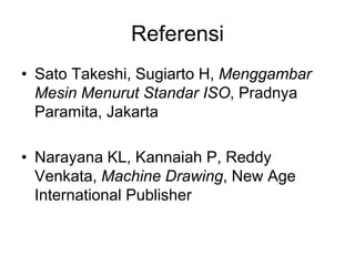 Referensi
• Sato Takeshi, Sugiarto H, Menggambar
Mesin Menurut Standar ISO, Pradnya
Paramita, Jakarta
• Narayana KL, Kannaiah P, Reddy
Venkata, Machine Drawing, New Age
International Publisher
 