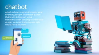 chatbot
adalah sebuah program komputer yang
dirancang dengan kecerdasan buatan
(Artificial Intelligence) untuk
menstimulasikan percakapan intelektual
dengan satu atau lebih manusia baik
secara teks dan audio.
 