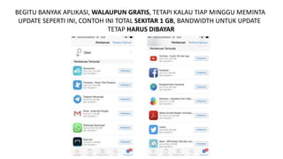 BEGITU BANYAK APLIKASI, WALAUPUN GRATIS, TETAPI KALAU TIAP MINGGU MEMINTA
UPDATE SEPERTI INI, CONTOH INI TOTAL SEKITAR 1 GB, BANDWIDTH UNTUK UPDATE
TETAP HARUS DIBAYAR
 