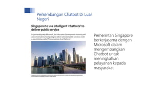 Pemerintah Singapore
berkerjasama dengan
Microsoft dalam
mengembangkan
Chatbot untuk
meningkatkan
pelayanan kepada
masyarakat
Perkembangan Chatbot Di Luar
Negeri
 