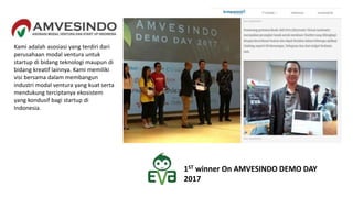 Kami adalah asosiasi yang terdiri dari
perusahaan modal ventura untuk
startup di bidang teknologi maupun di
bidang kreatif lainnya. Kami memiliki
visi bersama dalam membangun
industri modal ventura yang kuat serta
mendukung terciptanya ekosistem
yang kondusif bagi startup di
Indonesia.
1ST winner On AMVESINDO DEMO DAY
2017
 