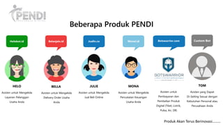 Asisten untuk Mengelola
Delivery Order Usaha
Anda
BELLA
Asisten untuk Mengelola
Jual Beli Online
JULIE
Asisten untuk Mengelola
Layanan Pelanggan
Usaha Anda
HELO
Asisten untuk Mengelola
Pencatatan Keuangan
Usaha Anda
MONA
Beberapa Produk PENDI
Helobot.id Belanjain.id Jualin.co Monei.id Custom Bot
Asisten yang Dapat
Di-Setting Sesuai dengan
Kebutuhan Personal atau
Perusahaan Anda
TOM
Produk Akan Terus Berinovasi………
Botswarrior.com
Asisten untuk
Pembayaran dan
Pembelian Produk
Digital (Tiket, Listrik,
Pulsa, Air, Dll)
 
