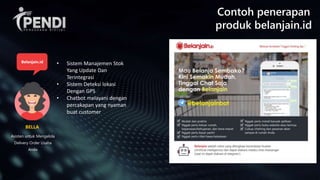Contoh penerapan
produk belanjain.id
Asisten untuk Mengelola
Delivery Order Usaha
Anda
BELLA
Belanjain.id • Sistem Manajemen Stok
Yang Update Dan
Terintegrasi
• Sistem Deteksi lokasi
Dengan GPS
• Chatbot melayani dengan
percakapan yang nyaman
buat customer
 