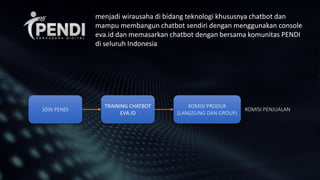 JOIN PENDI
TRAINING CHATBOT
EVA.ID
KOMISI PRODUK
(LANGSUNG DAN GROUP)
KOMISI PENJUALAN
menjadi wirausaha di bidang teknologi khususnya chatbot dan
mampu membangun chatbot sendiri dengan menggunakan console
eva.id dan memasarkan chatbot dengan bersama komunitas PENDI
di seluruh Indonesia
 