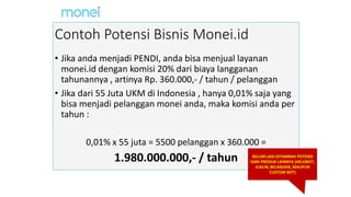 Contoh Potensi Bisnis Monei.id
• Jika anda menjadi PENDI, anda bisa menjual layanan
monei.id dengan komisi 20% dari biaya langganan
tahunannya , artinya Rp. 360.000,- / tahun / pelanggan
• Jika dari 55 Juta UKM di Indonesia , hanya 0,01% saja yang
bisa menjadi pelanggan monei anda, maka komisi anda per
tahun :
0,01% x 55 juta = 5500 pelanggan x 360.000 =
1.980.000.000,- / tahun BELUM LAGI DITAMBAH POTENSI
DARI PRODUK LAINNYA (HELOBOT,
JUALIN, BELANJAIN, MAUPUN
CUSTOM BOT)
 
