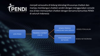 JOIN PENDI
TRAINING CHATBOT
EVA.ID
KOMISI PRODUK
(LANGSUNG DAN GROUP)
PENGEMBANGAN
NETWORK
KOMISI PENJUALAN
KOMISI NETWORKING
menjadi wirausaha di bidang teknologi khususnya chatbot dan
mampu membangun chatbot sendiri dengan menggunakan console
eva.id dan memasarkan chatbot dengan bersama komunitas PENDI
di seluruh Indonesia
 