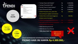 BONUS
5 tiket
Seminar
Berikutnya
• Training “How to Sell Chatbot” Rp 10.000.000,-
• Training “Presentation Skill” Rp 5.000.000,-
• Training “How to Create Chatbot” Rp 15.000.000,-
• Lisensi Pemasaran EVA.id Rp 10.000.000,-
• Chatbot Penjualan pulsa, paket data, Rp 5.000.000,-
dan pembayaran tagihan rutin bulanan
• Chatbot Monei.id (6 bulan langganan) Rp 900.000,-
(chatbot asisten keuangan)
• Chatbot Ticketing Pesawat/Kereta Api Rp 5.000.000,-
• Fitur jualin.co (bot anda bisa menjualkan Rp 5.000.000,-
produk-produk anda sendiri)
• PENDI Marketing Starter KIT
• PENDI Membership (Lifetime)
• TOTAL NILAI PAKET JOIN PENDI Rp. 45.900.000,-
UNTUK MEMPERBANYAK ENTERPRENEUR DIGITAL INDONESIA
PROMO HARI INI HANYA Rp 4.300.000,-
BONUS SIM CARD
INDOSAT PRO
FREEDOM 60gb
UNTUK 6 BULAN!
TERBATAS UNTUK
12 PENDAFTAR
PERTAMA !!
PAKET
SILVER
 