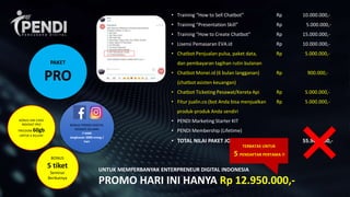 BONUS
5 tiket
Seminar
Berikutnya
• Training “How to Sell Chatbot” Rp 10.000.000,-
• Training “Presentation Skill” Rp 5.000.000,-
• Training “How to Create Chatbot” Rp 15.000.000,-
• Lisensi Pemasaran EVA.id Rp 10.000.000,-
• Chatbot Penjualan pulsa, paket data, Rp 5.000.000,-
dan pembayaran tagihan rutin bulanan
• Chatbot Monei.id (6 bulan langganan) Rp 900.000,-
(chatbot asisten keuangan)
• Chatbot Ticketing Pesawat/Kereta Api Rp 5.000.000,-
• Fitur jualin.co (bot Anda bisa menjualkan Rp 5.000.000,-
produk-produk Anda sendiri
• PENDI Marketing Starter KIT
• PENDI Membership (Lifetime)
• TOTAL NILAI PAKET JOIN PENDI Rp 55.900.000,-
UNTUK MEMPERBANYAK ENTERPRENEUR DIGITAL INDONESIA
PROMO HARI INI HANYA Rp 12.950.000,-
BONUS SIM CARD
INDOSAT PRO
FREEDOM 60gb
UNTUK 6 BULAN!
BONUS PROMO DIGITAL
SOSMED SELAMA
7 HARI
Jangkauan 5000 orang /
hari
TERBATAS UNTUK
5 PENDAFTAR PERTAMA !!
PAKET
PRO
 