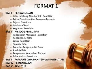 FORMAT 1
BAB I PENDAHULUAN
– Latar belakang Atau Konteks Penelitian
– Fokus Penelitian Atau Rumusan Masalah
– Tujuan Penelitian
– Landasan Teori
– Kegunaan Penelitian
BAB II METODE PENELITIAN
– Pendekatan Atau Jenis Penelitian
– Kehadiran Peneliti
– Lokasi Penelitian
– Sumber Data
– Prosedur Pengumpulan Data
– Analisis Data
– Pengecekan Keabsahan Temuan
– Tahap-tahap Penelitian
BAB III PAPARAN DATA DAN TEMUAN PENELITIAN
BAB IV PEMBAHASAN
BAB V PENUTUP
 