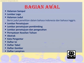 BAGIAN AWAL
 Halaman Sampul
 Lembar Logo
 Halaman Judul
Berisi judul penelitian dalam bahasa indonesia dan bahasa inggris.
 Lembar Persetujuan
 Lembar persetujuan pembimbing
 Lembar persetujuan dan pengesahan
 Pernyataan Keaslian Tulisan
 Abstrak
 Kata Pengantar
 Daftar Isi
 Daftar Tabel
 Daftar Gambar
 Daftar Lampiran
 