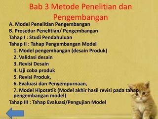 Bab 3 Metode Penelitian dan
Pengembangan
A. Model Penelitian Pengembangan
B. Prosedur Penelitian/ Pengembangan
Tahap I : Studi Pendahuluan
Tahap II : Tahap Pengembangan Model
1. Model pengembangan (desain Produk)
2. Validasi desain
3. Revisi Desain
4. Uji coba produk
5. Revisi Produk,
6. Evaluasi dan Penyempurnaan,
7. Model Hipotetik (Model akhir hasil revisi pada tahap
pengembangan model)
Tahap III : Tahap Evaluasi/Pengujian Model
 