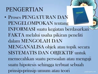PENGERTIAN
• Proses PENGATURAN DAN
PENGELOMPOKAN tentang
INFORMASI suatu kegiatan berdasarkan
FAKTA melalui usaha pikiran peneliti
dalam MENGOLAH DAN
MENGANALISA objek atau topik secara
SISTEMATIS DAN OBJEKTIF untuk
memecahkan suatu persoalan atau menguji
suatu hipotesis sehingga terbuat sebuah
prinsip-prinsip umum atau teori
 