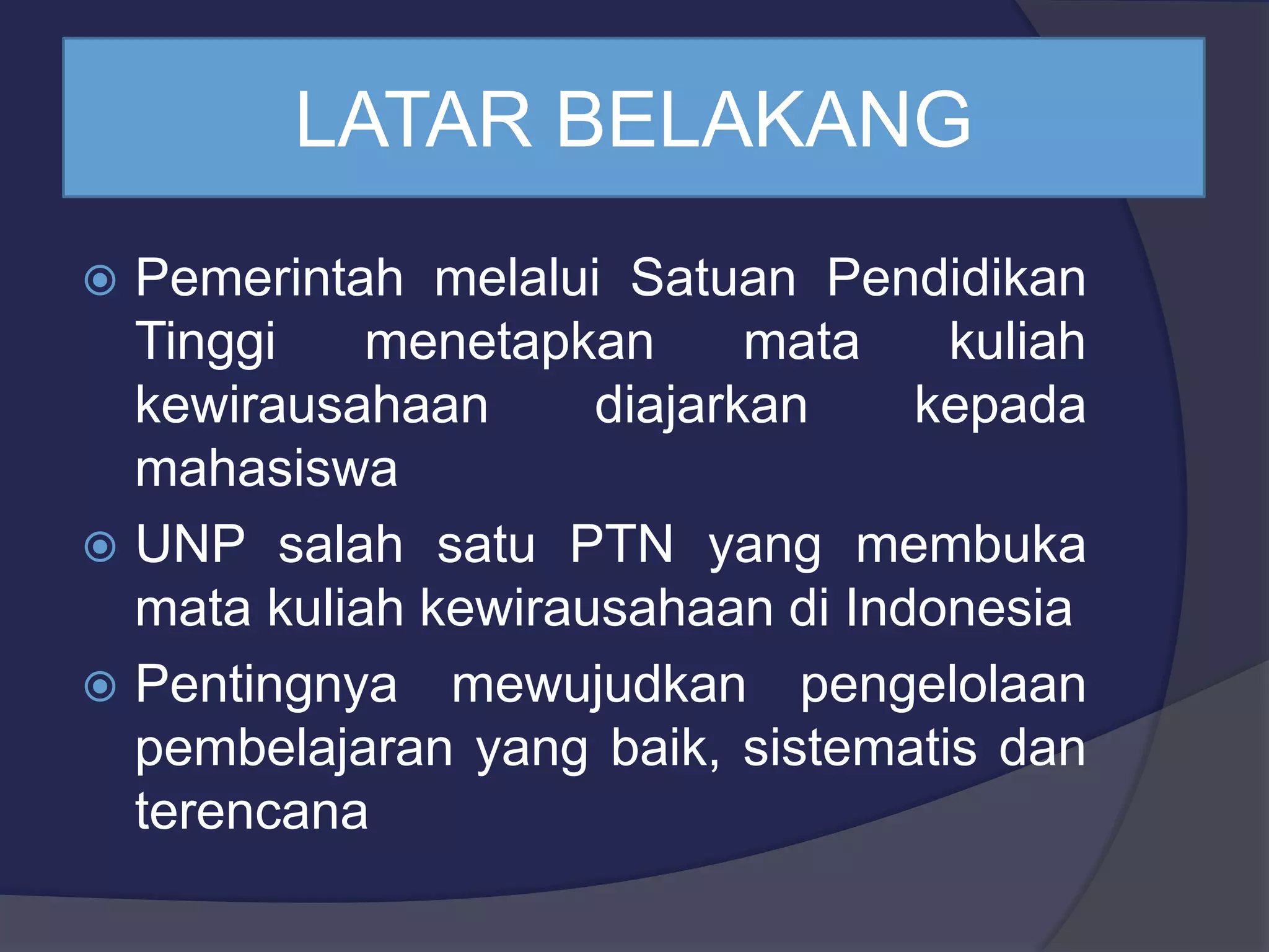 LATAR BELAKANG
Pemerintah melalui Satuan Pendidikan
Tinggi menetapkan mata kuliah
kewirausahaan diajarkan kepada
mahasiswa
UNP salah satu PTN yang membuka
mata kuliah kewirausahaan di Indonesia
Pentingnya mewujudkan pengelolaan
pembelajaran yang baik, sistematis dan
terencana