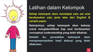 Latihan dalam Kelompok
15
Setiap kelompok akan mendapat satu set soal
berdasarkan satu jenis teks dari English B
sample paper.
Selanjutnya, setiap kelompok akan bekerja
untuk mengidentifikasi tiap soal berdasarkan
conceptual understanding yang telah dibahas.
Setelah itu, perwakilan kelompok akan
mempresentasikan hasil diskusi yang telah
dilakukan.
 