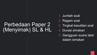17
Perbedaan Paper 2
(Menyimak) SL & HL
1. Jumlah soal
2. Ragam soal
3. Tingkat kesulitan soal
4. Durasi simakan
5. Gangguan suara latar
dalam simakan
 