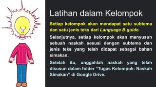 Latihan dalam Kelompok
19
Setiap kelompok akan mendapat satu subtema
dan satu jenis teks dari Language B guide.
Selanjutnya, setiap kelompok akan menyusun
sebuah naskah sesuai dengan subtema dan
jenis teks yang telah didapat sebagai bahan
simakan.
Setelah itu, unggahlah naskah yang telah
disusun dalam folder “Tugas Kelompok: Naskah
Simakan” di Google Drive.
 