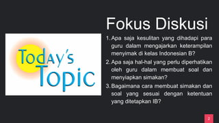 Fokus Diskusi
1.Apa saja kesulitan yang dihadapi para
guru dalam mengajarkan keterampilan
menyimak di kelas Indonesian B?
2.Apa saja hal-hal yang perlu diperhatikan
oleh guru dalam membuat soal dan
menyiapkan simakan?
3.Bagaimana cara membuat simakan dan
soal yang sesuai dengan ketentuan
yang ditetapkan IB?
2
 