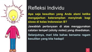 Refleksi Individu
5
Apa saja kesulitan yang Anda alami ketika
mengajarkan keterampilan menyimak bagi
siswa di kelas Indonesian B?
Jawablah pertanyaan di atas menggunakan
catatan tempel (sticky notes) yang disediakan.
Selanjutnya, mari kita bahas bersama ragam
kesulitan yang kita hadapi!
 