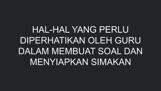 HAL-HAL YANG PERLU
DIPERHATIKAN OLEH GURU
DALAM MEMBUAT SOAL DAN
MENYIAPKAN SIMAKAN
 