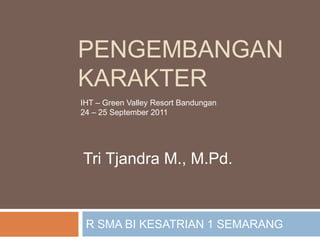 Pengembangankarakter R SMA BI KESATRIAN 1 SEMARANG  IHT – Green Valley Resort Bandungan 24 – 25 September 2011 Tri Tjandra M., M.Pd. 
