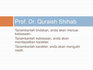 Tanamkanlahtindakan, andaakanmenuaikebiasaan.Tanamkanlahkebiasaan, andaakanmendapatkankarakter.Tanamkanlahkarakter, andaakanmengukirnasib.Prof. Dr. QuraishShihab