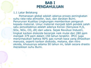 BAB I PENDAHULUAN 1.1 Latar Belakang Pemanasan global adalah adanya proses peningkatan suhu rata-rata atmosfer, laut, dan daratan Bumi. Penurunan Kualitas Lingkungan memberikan pengaruh kepada material. Umur material menjadi lebih pendek salah satu penyebabnya adalah adanya Korosi (Senyawa H 2 S, SOx, NOx, CO 2  dll) dari udara. Sejak Revolusi Industri, tingkat karbon dioksida beranjak naik mulai dari 280 ppm menjadi 379 ppm dalam 150 tahun terakhir. IPCC juga menyimpulkan bahwa 90% gas rumah kaca yang dihasilkan manusia, seperti karbon dioksida, metana, dan nitro oksida, khususnya selama 50 tahun ini, telah secara drastis menaikkan suhu Bumi.  