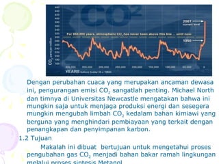Dengan perubahan cuaca yang merupakan ancaman dewasa ini, pengurangan emisi CO 2  sangatlah penting. Michael North dan timnya di Universitas Newcastle mengatakan bahwa ini mungkin saja untuk menjaga produksi energi dan sesegera mungkin mengubah limbah CO 2  kedalam bahan kimiawi yang berguna yang menghindari pembiayaan yang terkait dengan penangkapan dan penyimpanan karbon. 1.2 Tujuan Makalah ini dibuat  bertujuan untuk mengetahui proses pengubahan gas CO 2  menjadi bahan bakar ramah lingkungan melalui proses sintesis Metanol. 