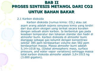 BAB II  PROSES SINTESIS METANOL DARI CO2 UNTUK BAHAN BAKAR   2.1 Karbon dioksida Karbon dioksida (rumus kimia: CO 2 ) atau zat asam arang adalah sejenis senyawa kimia yang terdiri dari dua atom oksigen yang terikat secara kovalen dengan sebuah atom karbon. Ia berbentuk gas pada keadaan temperatur dan tekanan standar dan hadir di atmosfer bumi. Karbon dioksida di atmosfer bumi dianggap sebagai gas kelumit dengan konsentrasi sekitar 385 ppm berdasarkan volume dan 582 ppm berdasarkan massa. Massa atmosfer bumi adalah 5,14×1018 kg, ( Global atmospheric mass, surface pressure, and water vapor variations)  sehingga massa total karbon dioksida atmosfer adalah 3,0×1015 kg (3.000 gigaton).  